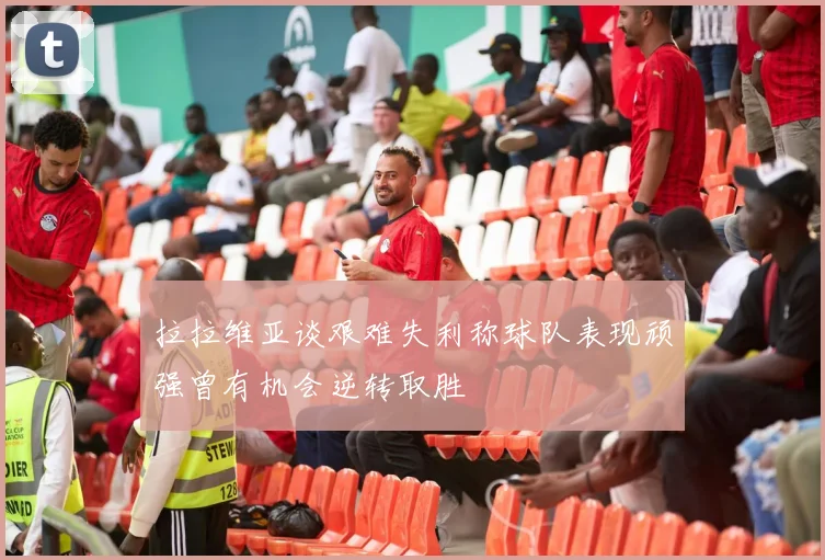 拉拉维亚谈艰难失利称球队表现顽强曾有机会逆转取胜