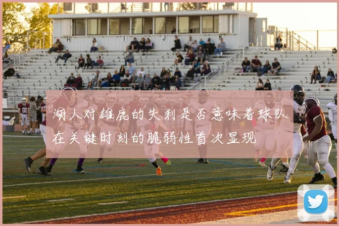 湖人对雄鹿的失利是否意味着球队在关键时刻的脆弱性首次显现