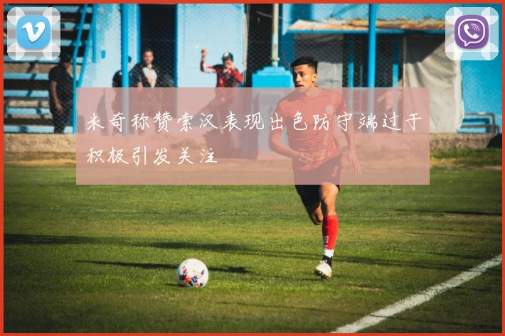 米奇称赞索汉表现出色防守端过于积极引发关注