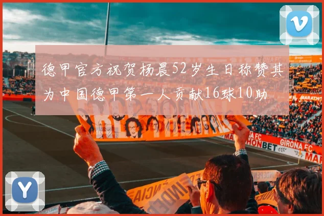 德甲官方祝贺杨晨52岁生日称赞其为中国德甲第一人贡献16球10助