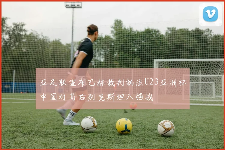 亚足联宣布巴林裁判执法U23亚洲杯中国对乌兹别克斯坦八强战