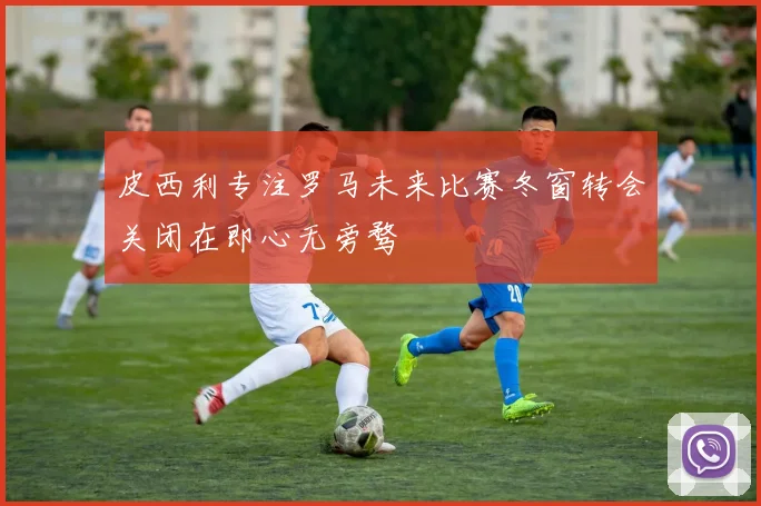 皮西利专注罗马未来比赛冬窗转会关闭在即心无旁骛