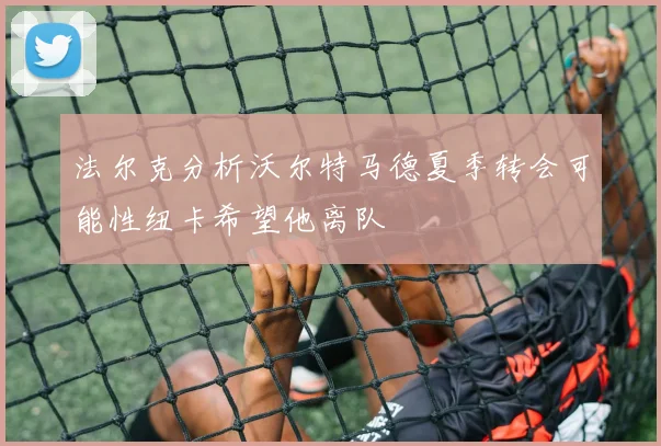 法尔克分析沃尔特马德夏季转会可能性纽卡希望他离队