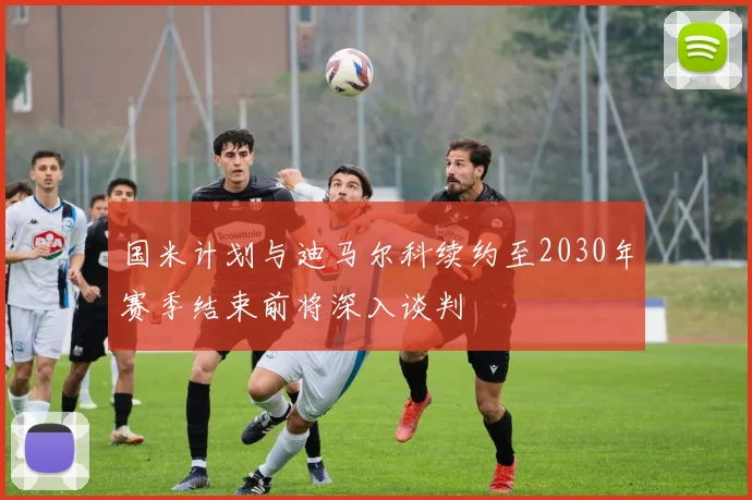 国米计划与迪马尔科续约至2030年赛季结束前将深入谈判